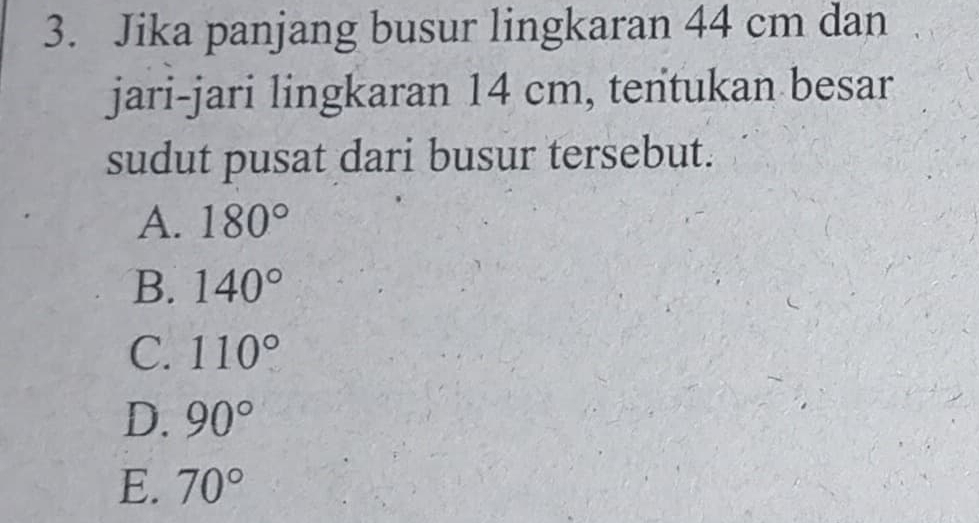 Jika panjang busur lingkaran 44 cm dan
jari-jari lingkaran 14 cm, tentukan besar
sudut pusat dari busur tersebut.
A. 180°
B. 140°
C. 110°
D. 90°
E. 70°