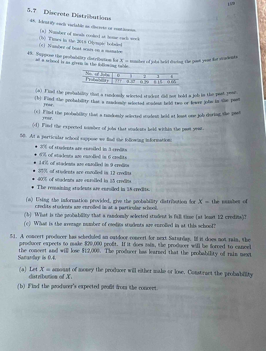 119 
5.7 Discrete Distributions 
48. Identify each variable as discrete or continuous. 
(a) Number of meals cooked at home each week
(b) Times in the 2018 Olympic bobsled 
(c) Number of boat scars on a manatee 
49. Suppose the probability distribution for X= number of jobs held during the past year for students 
at a school is as given in the following table. 
(a) Find the probability that a randomly selected student did not hold a job in the past year. 
(b) Find the probability that a randomly selected student held two or fewer jobs in the past
year. 
(c) Find the probability that a randomly selected student held at least one job during the past
year. 
(d) Find the expected number of jobs that students held within the past year. 
50. At a particular school suppose we find the following information:
3% of students are enrolled in 3 credits
6% of students are enrolled in 6 credits
14% of students are enrolled in 9 credits
35% of students are enrolled in 12 credits
40% of students are enrolled in 15 credits 
The remaining students are enrolled in 18 credits. 
(a) Using the information provided, give the probability distribution for X= the number of 
credits students are enrolled in at a particular school. 
(b) What is the probability that a randomly selected student is full time (at least 12 credits)? 
(c) What is the average number of credits students are enrolled in at this school? 
51. A concert producer has scheduled an outdoor concert for next Saturday. If it does not rain, the 
producer expects to make $20,000 profit. If it does rain, the producer will be forced to cancel 
the concert and will lose $12,000. The producer has learned that the probability of rain next 
Saturday is 0.4. 
(a) Let X= amount of money the producer will either make or lose. Construct the probability 
distribution of X. 
(b) Find the producer's expected profit from the concert.