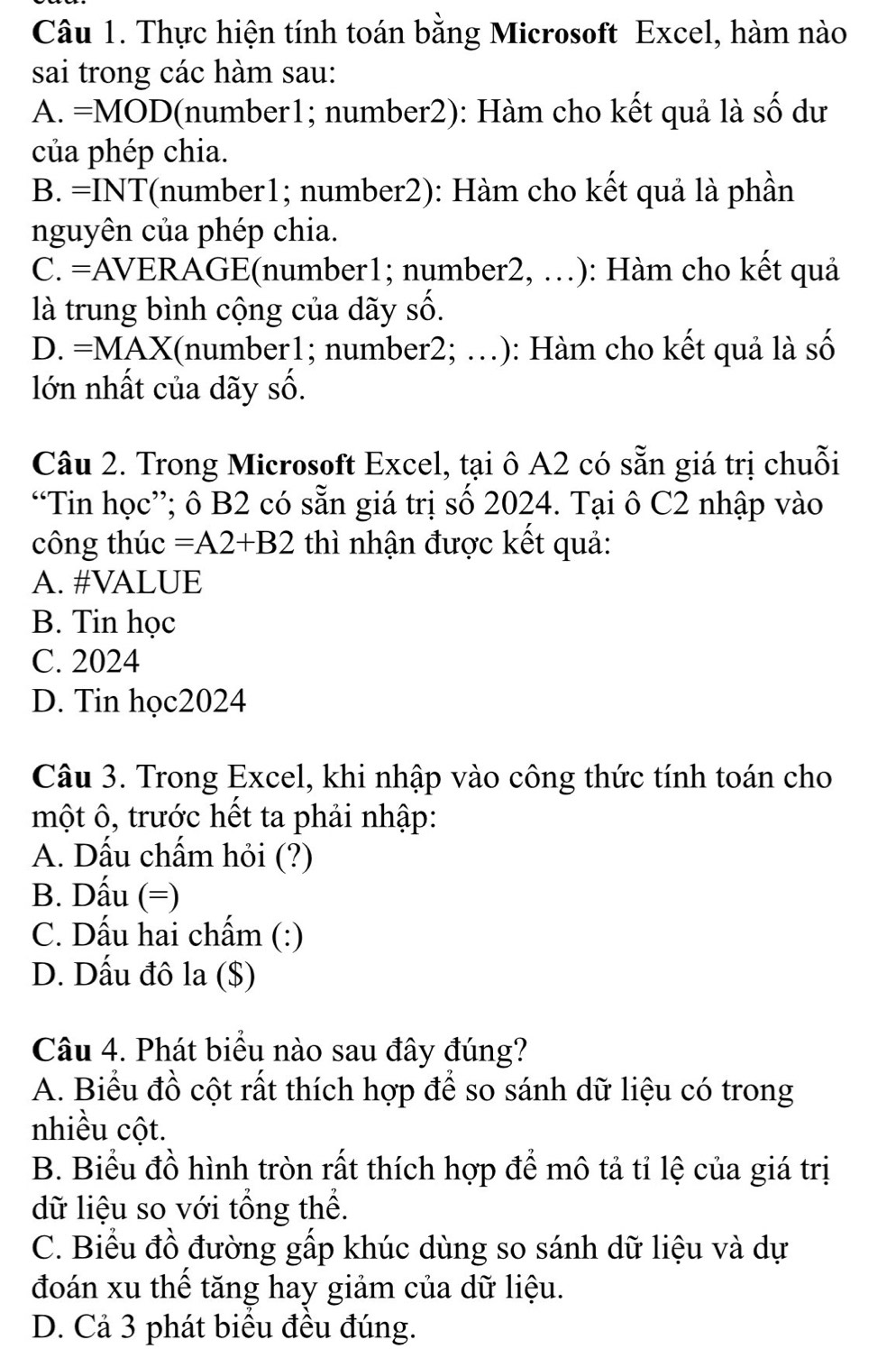 Thực hiện tính toán bằng Microsoft Excel, hàm nào
sai trong các hàm sau:
A. =MOD(number1; number2): Hàm cho kết quả là số dư
của phép chia.
B. =INT(number1; number2): Hàm cho kết quả là phần
nguyên của phép chia.
C. =AVERAGE(number1; number2, …): Hàm cho kết quả
là trung bình cộng của dãy số.
D. =M A X I(number1; number2; .): Hàm cho kết quả là số
lớn nhất của dãy số.
Câu 2. Trong Microsoft Excel, tại ô A2 có sẵn giá trị chuỗi
“Tin học”; ô B2 có sẵn giá trị số 2024. Tại ô C2 nhập vào
công thúc =A2+B2 thì nhận được kết quả:
A. #VALUE
B. Tin học
C. 2024
D. Tin học2024
Câu 3. Trong Excel, khi nhập vào công thức tính toán cho
một ô, trước hết ta phải nhập:
A. Dấu chấm hỏi (?)
B. Dấu (=)
C. Dấu hai chẩm (:)
D. Dấu đô la ($)
Câu 4. Phát biểu nào sau đây đúng?
A. Biểu đồ cột rất thích hợp để so sánh dữ liệu có trong
nhiều cột.
B. Biểu đồ hình tròn rất thích hợp để mô tả tỉ lệ của giá trị
dữ liệu so với tổng thể.
C. Biểu đồ đường gấp khúc dùng so sánh dữ liệu và dự
đoán xu thể tăng hay giảm của dữ liệu.
D. Cả 3 phát biểu đều đúng.