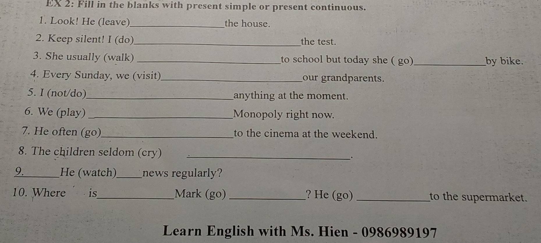 EX 2: Fill in the blanks with present simple or present continuous. 
1. Look! He (leave)_ the house. 
2. Keep silent! I (do)_ the test. 
3. She usually (walk) _to school but today she ( go)_ by bike. 
4. Every Sunday, we (visit)_ our grandparents. 
5. I (not/do)_ anything at the moment. 
6. We (play) _Monopoly right now. 
7. He often (go)_ to the cinema at the weekend. 
8. The children seldom (cry)_ 
. 
9. _He (watch)_ news regularly? 
10. Where is_ Mark (go) _? He (go) _to the supermarket. 
Learn English with Ms. Hien - 0986989197