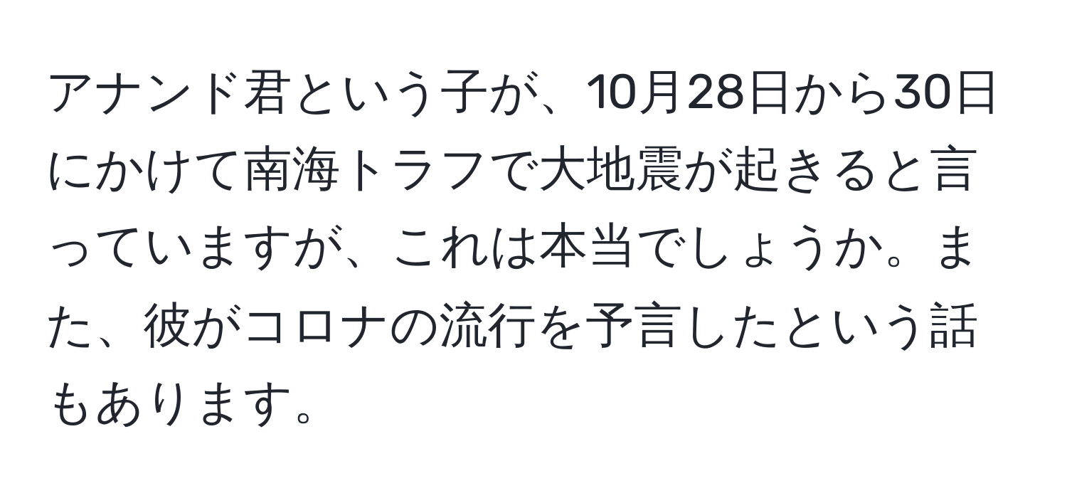 アナンド君という子が、10月28日から30日にかけて南海トラフで大地震が起きると言っていますが、これは本当でしょうか。また、彼がコロナの流行を予言したという話もあります。