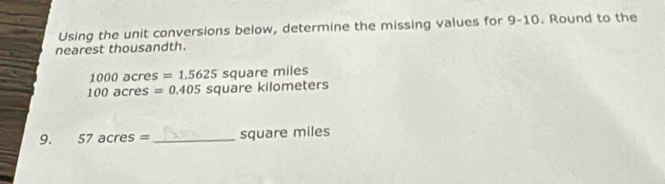 Using the unit conversions below, determine the missing values for 9-10. Round to the 
nearest thousandth.
10 00º acre 2S =1.5625 square miles
100acres=0.405 square kilometers
9. 57acres= _ square miles