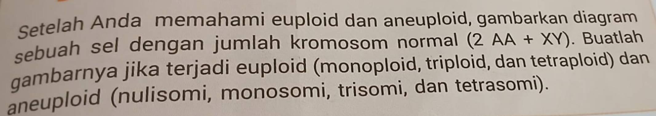 Setelah Anda memahami euploid dan aneuploid, gambarkan diagram 
sebuah sel dengan jumlah kromosom normal (2AA+XY). Buatlah 
gambarnya jika terjadi euploid (monoploid, triploid, dan tetraploid) dan 
aneuploid (nulisomi, monosomi, trisomi, dan tetrasomi).