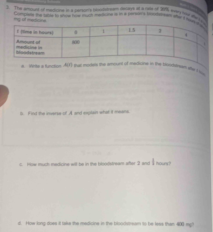 Mano S. fane s 
3. The amount of medicine in a person's bloodstream decays at a rate of 20% every hou aftert t 
Complete the table to show how much medicine is in a person's bloodstream after t hou
mg of medicine. 
a. Write a function A(t) that models the amount of medicine in the bloodstream after f h 
b. Find the inverse of A and explain what it means. 
c. How much medicine will be in the bloodstream after 2 and  1/2  hours? 
d. How long does it take the medicine in the bloodstream to be less than 400 mg?