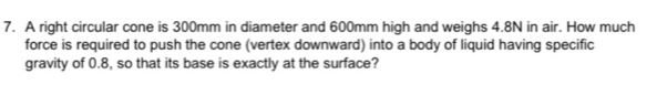 A right circular cone is 300mm in diameter and 600mm high and weighs 4.8N in air. How much 
force is required to push the cone (vertex downward) into a body of liquid having specific 
gravity of 0.8, so that its base is exactly at the surface?