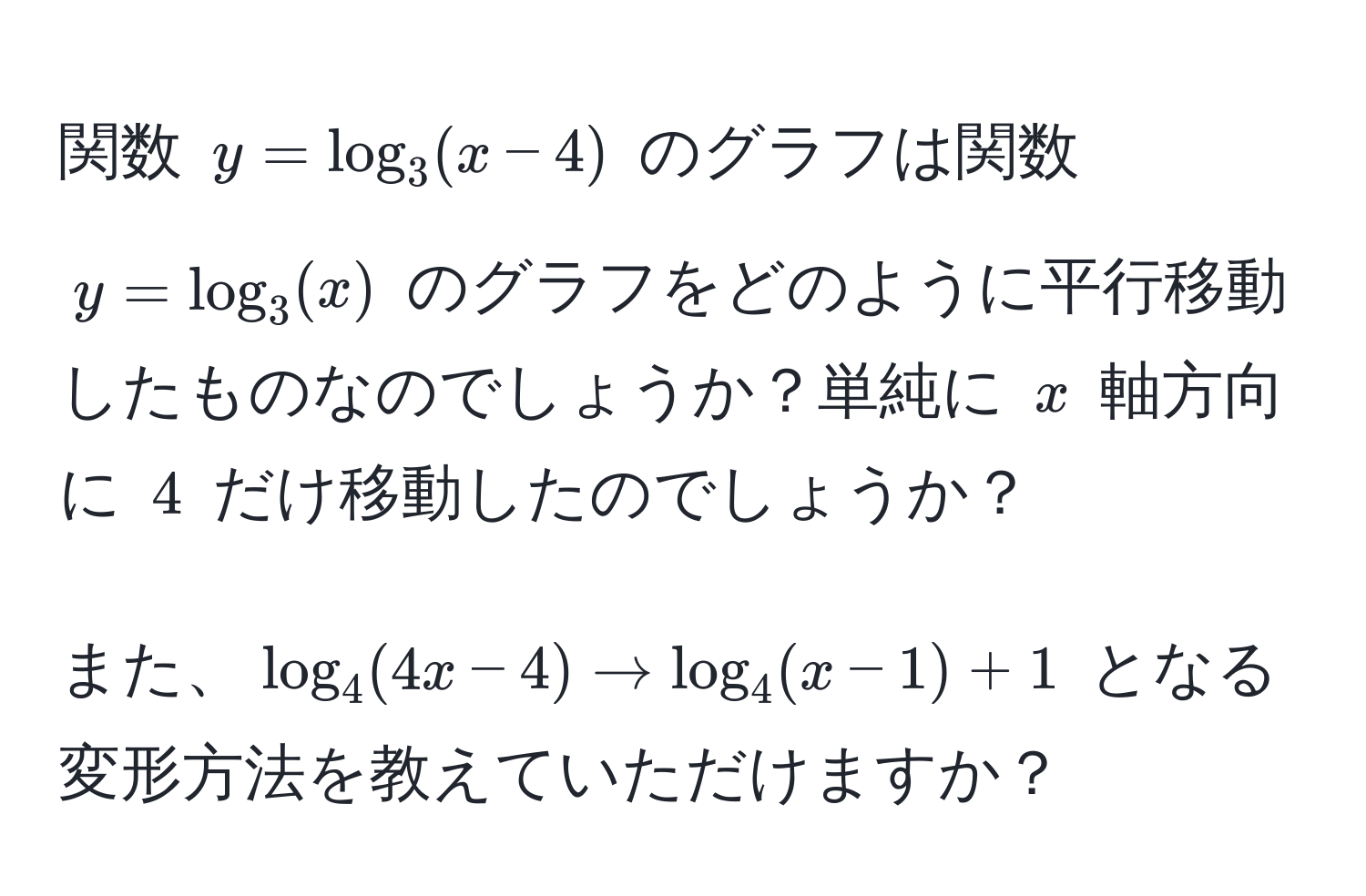 関数 $y = log_3(x - 4)$ のグラフは関数 $y = log_3(x)$ のグラフをどのように平行移動したものなのでしょうか？単純に $x$ 軸方向に $4$ だけ移動したのでしょうか？

また、$ log_4(4x - 4) arrow log_4(x - 1) + 1 $ となる変形方法を教えていただけますか？