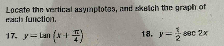 Locate the vertical asymptotes, and sketch the graph of
each function.
17. y=tan (x+ π /4 ) 18. y= 1/2 sec 2x