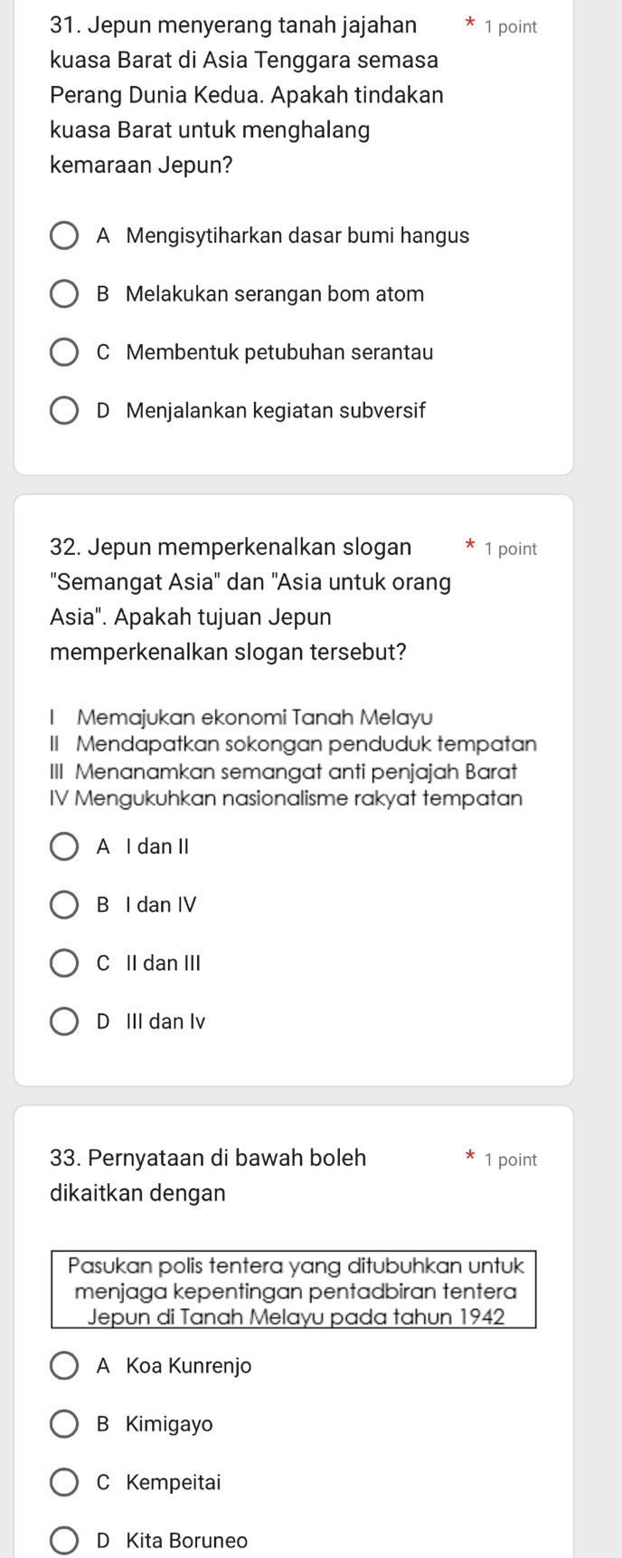 Jepun menyerang tanah jajahan 1 point
kuasa Barat di Asia Tenggara semasa
Perang Dunia Kedua. Apakah tindakan
kuasa Barat untuk menghalang
kemaraan Jepun?
A Mengisytiharkan dasar bumi hangus
B Melakukan serangan bom atom
C Membentuk petubuhan serantau
D Menjalankan kegiatan subversif
32. Jepun memperkenalkan slogan 1 point
"Semangat Asia'' dan 'Asia untuk orang
Asia". Apakah tujuan Jepun
memperkenalkan slogan tersebut?
I Memajukan ekonomi Tanah Melayu
II Mendapatkan sokongan penduduk tempatan
III Menanamkan semangat anti penjajah Barat
IV Mengukuhkan nasionalisme rakyat tempatan
A I dan II
B I dan IV
C II dan III
D III dan lv
33. Pernyataan di bawah boleh 1 point
dikaitkan dengan
Pasukan polis tentera yang ditubuhkan untuk
menjaga kepentingan pentadbiran tentera
Jepun di Tanah Melayu pada tahun 1942
A Koa Kunrenjo
B Kimigayo
C Kempeitai
D Kita Boruneo