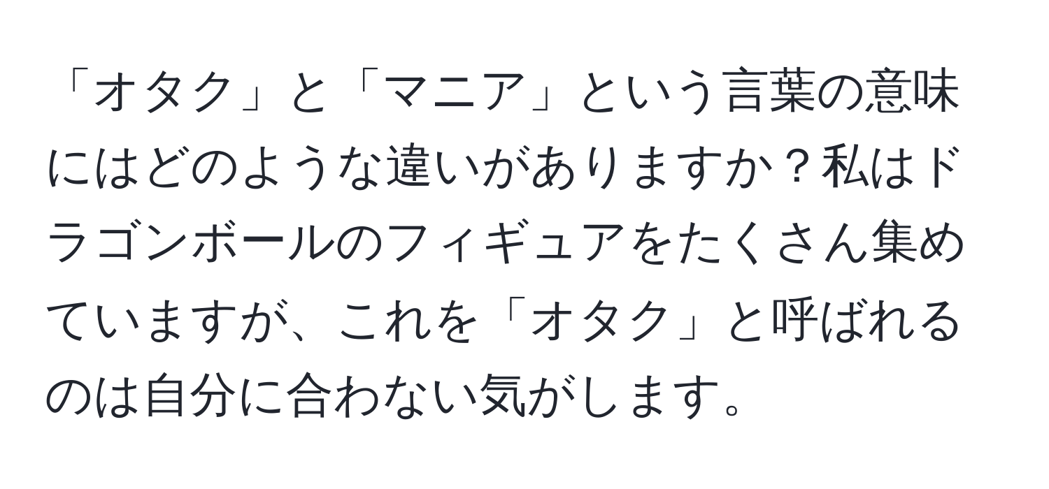 「オタク」と「マニア」という言葉の意味にはどのような違いがありますか？私はドラゴンボールのフィギュアをたくさん集めていますが、これを「オタク」と呼ばれるのは自分に合わない気がします。