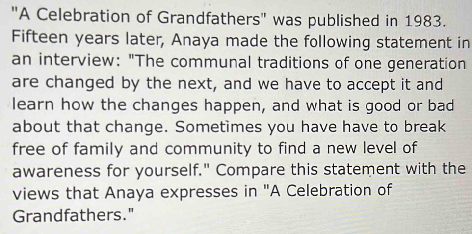 "A Celebration of Grandfathers" was published in 1983. 
Fifteen years later, Anaya made the following statement in 
an interview: "The communal traditions of one generation 
are changed by the next, and we have to accept it and 
learn how the changes happen, and what is good or bad 
about that change. Sometimes you have have to break 
free of family and community to find a new level of 
awareness for yourself." Compare this statement with the 
views that Anaya expresses in "A Celebration of 
Grandfathers."