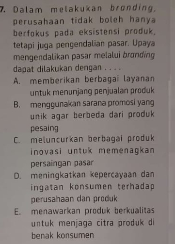 Dalam melakukan brønding,
perusahaan tidak boleh hany
berfokus pada eksistensi produk,
tetapi juga pengendalian pasar. Upaya
mengendalikan pasar melalui brɑnding
dapat dilakukan dengan . . . .
A. memberikan berbagai layanan
untuk menunjang penjualan produk
B. menggunakan sarana promosi yang
unik agar berbeda dari produk
pesaing
C. meluncurkan berbagai produk
inovasi untuk memenagkan
persaingan pasar
D. meningkatkan kepercayaan dan
ingatan konsumen terhadap
perusahaan dan produk
E. menawarkan produk berkualitas
untuk menjaga citra produk di
benak konsumen