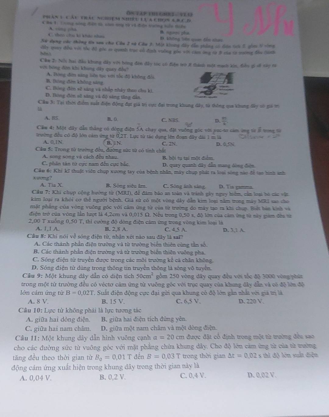 ON2AP tH GMR2 -  91.52
phân 1 cầu tảu ngiệm shiêu lựa chọn arêD
CRu 1: Trong sông điện tà că tny cà và điện trường hên thiên
A. cùng phá B rghn pêa
C. theo chu ki khảc tha D. không bên quan đến nho
Sử dụng các thông tin sau cha Câu 2 và Câu 3. Một khong đây dẫn tông số dân tưi 5, gi 9vông
đấy quay đii với tắc đô góc s quanh trục cổ định vường gia vớt cám ông từ B của từ mường đàu (inh
bēn ì
Câu 2: Nỗi hai đầu khung dây với bóng đên đây tóc có điện trò 2 thành một mạch kin, điều gỷ s8 say cà
với bóng đòn khi khung dây quay đều?
A. Bóng đên sáng liên tục với tốc độ không đời.
B. Bóng đên không sáng.
C. Bóng đên sẽ sáng và nhấp nhây theo chu kì.
Đ. Bóng đèn sẽ sáng và độ sáng tăng dân.
Cầu 3: Tại thời điểm suất điện động đạt giả trị cực đại trong khung dây, từ thông qua khung đây có giả trị
A. BS B. 0. C. NBS. D.  85/2 .
Câu 4: Một dây dẫn thẳng có đòng điện 5A chạy qua, đặt vuỡng góc với vec-tơ căm ứng từ B tong từ
trường đều có độ lớn cảm ứng từ 0,2T. Lực từ tác dụng lên đoạn đây dài 1 m là
A. 0,1N. B. 1N. C. 2N D. 0,5N
Câu 5: Trong từ trường đều, đường sức từ có tính chất
A. song song và cách đều nhau. B hội tụ tại một điểm.
C. phân tán từ cực nam đến cực bắc. D. quay quanh dây dẫn mang dòng điện.
Câu 6: Khi kĩ thuật viên chụp xương tay của bệnh nhân, máy chụp phát ra loại sóng nào đề tạo hình ảnh
xuơng?
A. Tia X B. Sóng siêu âm. C. Sông ảnh sáng. D. Tia gamma.
Câu 7: Khi chụp cộng hướng từ (MRI), để đàm bảo an toàn và tránh gây nguy hiểm, cần loại bò các vật.
kim loại ra khỏi cơ thể người bệnh. Giả sử có một vòng dây dẫn kim loại nằm tong máy MRI sao cho
mặt phẳng của vòng vuông góc với cảm ứng từ của từ trường do máy tạo ra khi chụp. Biết bản kính và
điện trở của vòng lần lượt là 4,2cm và 0,015 Ω. Nếu trong 0,50 s, độ lớn của cảm ứng từ này giám đều từ
2,00 T xuống 0,50 T, thì cường độ dòng điện cảm ứng trong vòng kim loại là
A. l,1 A. B. 2,8 A. C. 4,5 A. D. 3,1 A.
Câu 8: Khi nói về sóng điện từ, nhận xét nào sau đây là sa?
A. Các thành phần điện trường và từ trường biến thiên cùng tần số.
B. Các thành phần điện trường và từ trường biển thiên vuớng pha.
C. Sóng điện từ truyền được trong các môi trường kể cả chân không.
D. Sóng điện từ dùng trong thông tin truyền thông là sóng vô tuyển
Câu 9: Một khung dây dẫn có diện tích 50cm^2 gồm 250 vòng dây quay đều với tốc độ 3000 vòng/phút
trong một từ trường đều có véctơ cảm ứng từ vuông góc với trục quay của khung đây dẫn và có độ lớn độ
lớn cảm ứng từ B=0,02T 7. Suất điện động cực đại gửi qua khung có độ lớn gần nhất với giả trị là
A. 8 V. B. 15 V. C. 6,5 V. D. 220 V.
Câu 10: Lực từ không phải là lực tương tác
A. giữa hai dòng điện.  B. giữa hai điện tích đứng yên.
C. giữa hai nam châm. D. giữa một nam châm và một dòng điện.
Câu 11: Một khung dây dẫn hình vuông cạnh a=20 c cm được đặt cổ định trong một từ trường đều sao
cho các đường sức từ vuông góc với mặt phẳng chứa khung dây. Cho độ lớn cảm ứng từ của từ tưởng
tăng đều theo thời gian từ B_0=0,01T đền B=0.03T trong thời gian △ t=0,02s thì độ lớn suất điện
động cảm ứng xuất hiện trong khung dây trong thời gian này là
A. 0,04 V. B. 0,2 V. C. 0,4 V.
D. 0,02 V.