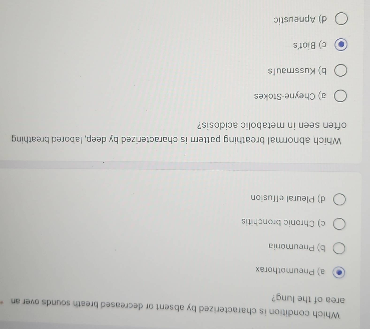 Which condition is characterized by absent or decreased breath sounds over an
area of the lung?
a) Pneumothorax
b) Pneumonia
c) Chronic bronchitis
d) Pleural effusion
Which abnormal breathing pattern is characterized by deep, labored breathing
often seen in metabolic acidosis?
a) Cheyne-Stokes
b) Kussmaul's
c) Biot's
d) Apneustic
