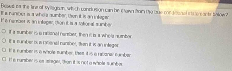 Based on the law of syllogism, which conclusion can be drawn from the true conditional statements below?
If a number is a whole number, then it is an integer
If a number is an integer, then it is a rational number
If a number is a rational number, then it is a whole number
If a number is a rational number, then it is an integer
If a number is a whole number, then it is a rational number
if a number is an integer, then it is not a whole number