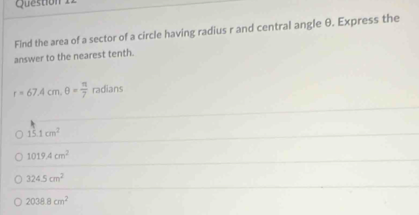 Find the area of a sector of a circle having radius r and central angle θ. Express the
answer to the nearest tenth.
r=67.4cm, θ = π /7  radians
15.1cm^2
1019.4cm^2
324.5cm^2
2038.8cm^2