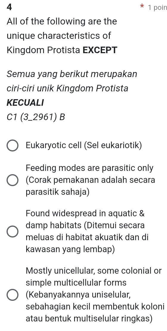 4 1 poin
All of the following are the
unique characteristics of
Kingdom Protista EXCEPT
Semua yang berikut merupakan
ciri-ciri unik Kingdom Protista
KECUALI
C1 (3-2961) B
Eukaryotic cell (Sel eukariotik)
Feeding modes are parasitic only
(Corak pemakanan adalah secara
parasitik sahaja)
Found widespread in aquatic &
damp habitats (Ditemui secara
meluas di habitat akuatik dan di
kawasan yang lembap)
Mostly unicellular, some colonial or
simple multicellular forms
(Kebanyakannya uniselular,
sebahagian kecil membentuk koloni
atau bentuk multiselular ringkas)