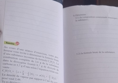 Determine : 
_ 
3.1) la composition centésimale massique 
ts substance ; 
__ 
_ 
_ 
_ 
_ 
_ 
Exercice 16 
_ 
_ 
Au cours d'une séance d'exercices, votre pro 
3.2) la formule brute de la substance. 
fesseur vous invite à déterminer la formule brut 
d' une substance inconnue de formule C H O. L 
combustion complète de 3,6 g de la substance_ 
dans le dioxygène fournit 8,7 g de dioxyde de_ 
carbone et 3,7 g d'eau selon l'équation-bilan sui_ 
posé vaut 2,48. C,H,O,+(x+ y/4 - z/2 )O_2to xCO_2+ y/2 H_2O. __ 
La densité de vapeur par rapport à l'airdu 
Tu es désigné