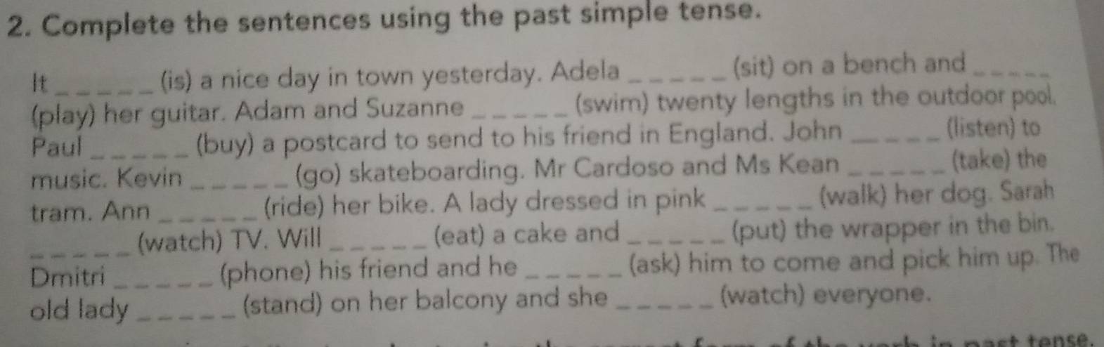 Complete the sentences using the past simple tense. 
It_ (is) a nice day in town yesterday. Adela _(sit) on a bench and_ 
(play) her guitar. Adam and Suzanne _(swim) twenty lengths in the outdoor pool. 
Paul _(buy) a postcard to send to his friend in England. John_ 
(listen) to 
music. Kevin (go) skateboarding. Mr Cardoso and Ms Kean _(take) the 
tram. Ann __(ride) her bike. A lady dressed in pink _(walk) her dog. Sarah 
(watch) TV. Will _(eat) a cake and_ 
(put) the wrapper in the bin. 
Dmitri _(phone) his friend and he _(ask) him to come and pick him up. The 
old lady _(stand) on her balcony and she_ 
(watch) everyone. 
s tansé.