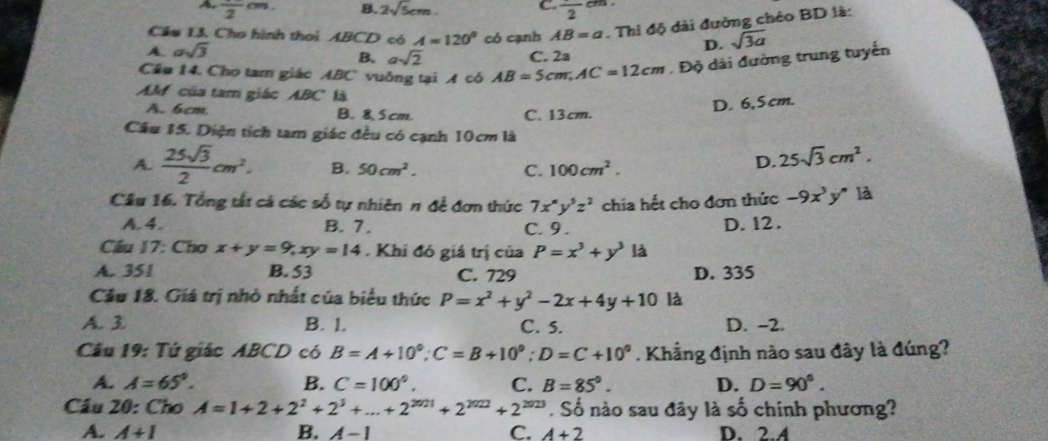 frac 2cm.
C.
B. 2sqrt(5)cm. frac 2 v_1
Cầu 13. Cho hình thoi ABCD có A=120° có cạnh AB=a. Thi độ dài đường chéo BD là:
A. asqrt(3)
D. sqrt(3a)
B. asqrt(2) C. 2a
Cầu 14. Cho tam giác ABC vuông tại A có AB=5cm,AC=12cm , Độ dài đường trung tuyến
AM của tam giác ABC là
A. 6cm B. 8, 5 cm. C. 13cm.
D. 6,5 cm.
Cầu 15. Diện tích tam giác đều có cạnh 10cm là
A.  25sqrt(3)/2 cm^2.
B. 50cm^2. C. 100cm^2.
D. 25sqrt(3)cm^2.
Cầu 16. Tổng tất cả các số tự nhiên π đề đơn thức 7x^ny^5z^2 chia hết cho đơn thức -9x^3y^n là
A. 4. B. 7. C. 9. D. 12 .
Cầu 17: Cho x+y=9,xy=14 Khi đó giá trị của P=x^3+y^3 là
A. 351 B. 53 C. 729 D. 335
Cầu 18. Giá trị nhỏ nhất của biểu thức P=x^2+y^2-2x+4y+10 là
A. 3. B. 1. C. 5. D. -2.
Câu 19: Tứ giác ABCD có B=A+10°;C=B+10°;D=C+10°. Khẳng định nào sau đây là đúng?
A. A=65°. B. C=100°. C. B=85°. D. D=90°.
Cầu 20: Cho A=1+2+2^2+2^3+...+2^(2021)+2^(2022)+2^(2023). Số nào sau đãy là số chính phương?
A. A+I B. A-1 C. A+2 D. 2.A