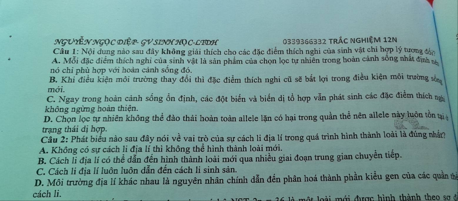 NGUYễN NGỌ C DIỆP- GV SINH HQ C-LTDH 0339366332 TRắC NGHIệM 12N
Câu 1: Nội dung nào sau đây không giải thích cho các đặc điểm thích nghi của sinh vật chỉ hợp lý tương đấp
A. Mỗi đặc điểm thích nghi của sinh vật là sản phẩm của chọn lọc tự nhiên trong hoàn cảnh sống nhất định năn
nó chỉ phù hợp với hoàn cảnh sống đó.
B. Khi điều kiện môi trường thay đổi thì đặc điểm thích nghi cũ sẽ bất lợi trong điều kiện môi trường sống
mới.
C. Ngay trong hoàn cảnh sống ổn định, các đột biến và biến dị tổ hợp vẫn phát sinh các đặc điểm thích nghị
không ngừng hoàn thiện.
D. Chọn lọc tự nhiên không thể đào thải hoàn toàn allele lặn có hại trong quần thể nên allele này luôn tồn tại ở
trạng thái dị hợp.
Câu 2: Phát biểu nào sau đây nói về vai trò của sự cách li địa lí trong quá trình hình thành loài là đúng nhất?
A. Không có sự cách li địa lí thì không thể hình thành loài mới.
B. Cách li địa lí có thể dẫn đến hình thành loài mới qua nhiều giai đoạn trung gian chuyển tiếp.
C. Cách li địa lí luôn luôn dẫn đến cách li sinh sản.
D. Môi trường địa lí khác nhau là nguyên nhân chính dẫn đến phân hoá thành phần kiều gen của các quần thể
cách li.
i m ới được hình thành the o s a ở