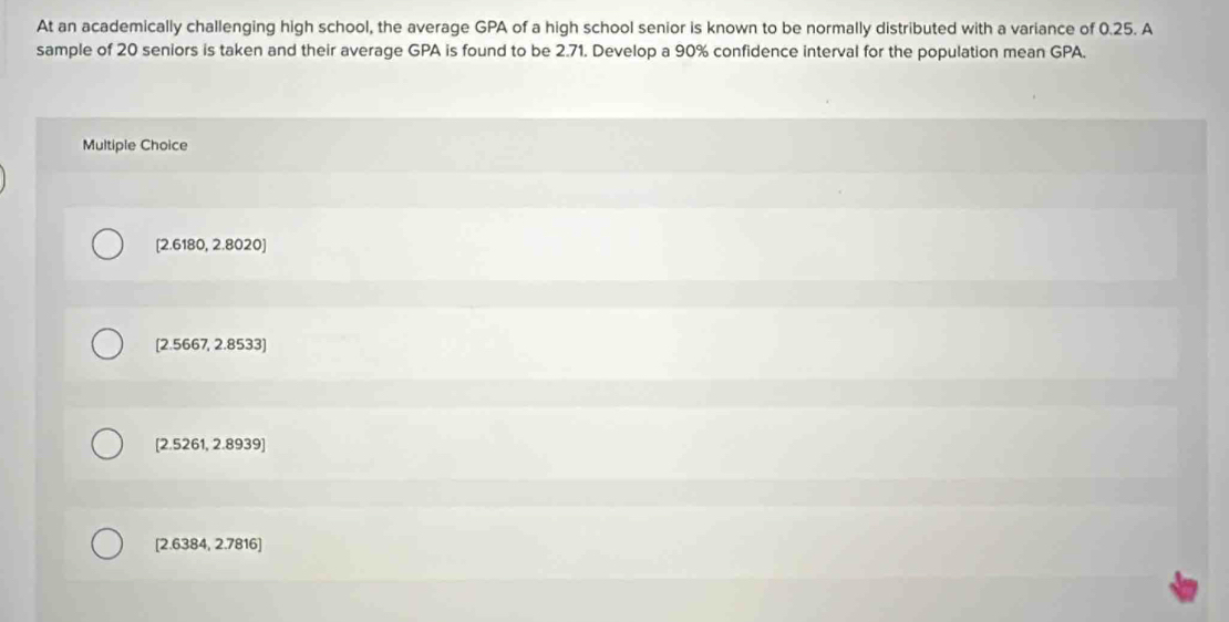 At an academically challenging high school, the average GPA of a high school senior is known to be normally distributed with a variance of 0.25. A
sample of 20 seniors is taken and their average GPA is found to be 2.71. Develop a 90% confidence interval for the population mean GPA.
Multiple Choice
[ 2.6180, 2.8020]
[ 2.5667, 2.8533]
[ 2.5261, 2.8939 ]
[ 2.6384, 2.7816 ]