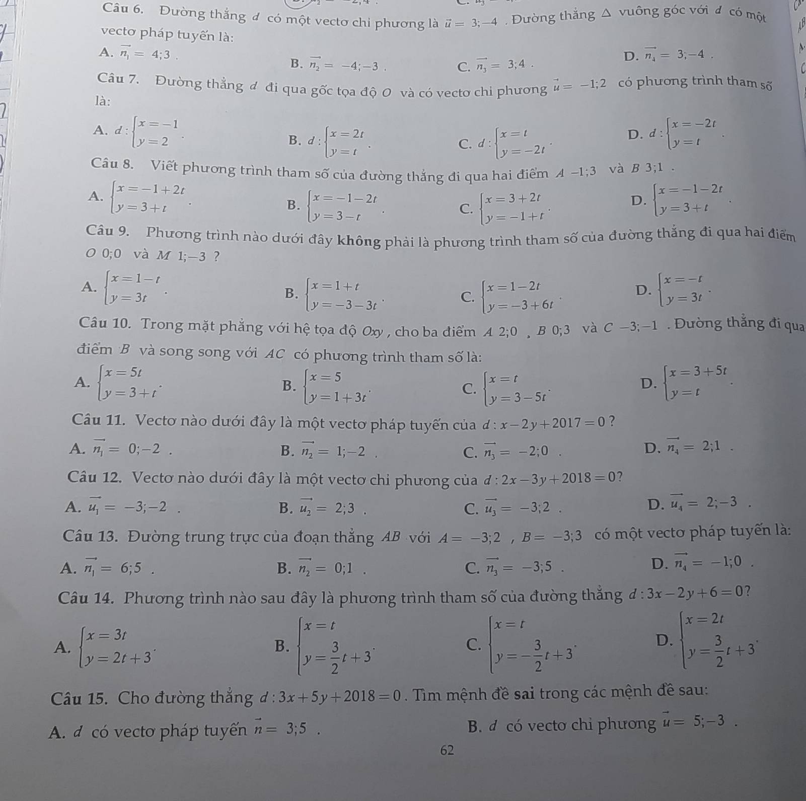 Đường thắng đ có một vectơ chỉ phương là vector u=3;- 4 . Đường thẳng △ vuông góc với đ có một
A 
vecto pháp tuyến là:
A. vector n_1=4;3. D. vector n_x=3;-4.
A
B. vector n_2=-4;-3. C. vector n_3=3;4.
Câu 7. Đường thẳng đ đi qua gốc tọa độ 0 và có vecto chi phương vector u=-1;2 có phương trình tham số
là:
A. d:beginarrayl x=-1 y=2endarray. d:beginarrayl x=-2t y=tendarray.
B. d:beginarrayl x=2t y=tendarray. . d:beginarrayl x=t y=-2tendarray. .
D.
C.
Câu 8. Viết phương trình tham số của đường thắng đi qua hai điểm A-1;3 và B 3;1.
A. beginarrayl x=-1+2t y=3+tendarray. C. beginarrayl x=3+2t y=-1+tendarray. . beginarrayl x=-1-2t y=3+tendarray. .
B. beginarrayl x=-1-2t y=3-tendarray.
D.
Câu 9. Phương trình nào dưới đây không phải là phương trình tham số của đường thắng đi qua hai điểm
O 0;0 và M 1;-3
A. beginarrayl x=1-t y=3tendarray. . beginarrayl x=-t y=3tendarray. .
B. beginarrayl x=1+t y=-3-3tendarray. beginarrayl x=1-2t y=-3+6tendarray. .
C.
D.
Câu 10. Trong mặt phẳng với hệ tọa độ Oxy , cho ba điểm C A2;0 ,B 0;3 và C-3;-1.  Đường thẳng đi qua
điểm B và song song với AC có phương trình tham số là:
A. beginarrayl x=5t y=3+tendarray. . B. beginarrayl x=5 y=1+3tendarray. C. beginarrayl x=t y=3-5tendarray. . beginarrayl x=3+5t y=tendarray. .
D.
Câu 11. Vectơ nào dưới đây là một vectơ pháp tuyến của d:x-2y+2017=0 ?
A. vector n_1=0;-2. B. vector n_2=1;-2 C. vector n_3=-2;0. D. vector n_4=2;1.
Câu 12. Vectơ nào dưới đây là một vecto chỉ phương của d:2x-3y+2018=0 ?
A. vector u_1=-3;-2. B. vector u_2=2;3. C. vector u_3=-3;2. D. vector u_4=2;-3.
Câu 13. Đường trung trực của đoạn thẳng AB với A=-3;2,B=-3;3 có một vecto pháp tuyến là:
A. vector n_1=6;5. B. vector n_2=0;1. C. vector n_3=-3;5. D. vector n_4=-1;0.
Câu 14. Phương trình nào sau đây là phương trình tham số của đường thẳng d:3x-2y+6=0 2
A. beginarrayl x=3t y=2t+3endarray. . B. beginarrayl x=t y= 3/2 t+3endarray. . beginarrayl x=t y=- 3/2 t+3endarray. .
C.
D. beginarrayl x=2t y= 3/2 t+3^.endarray.
Câu 15. Cho đường thắng đ : 3x+5y+2018=0. Tim mệnh đề sai trong các mệnh đề sau:
A. d có vecto pháp tuyến vector n=3;5. B. d có vecto chi phương vector u=5;-3.
62