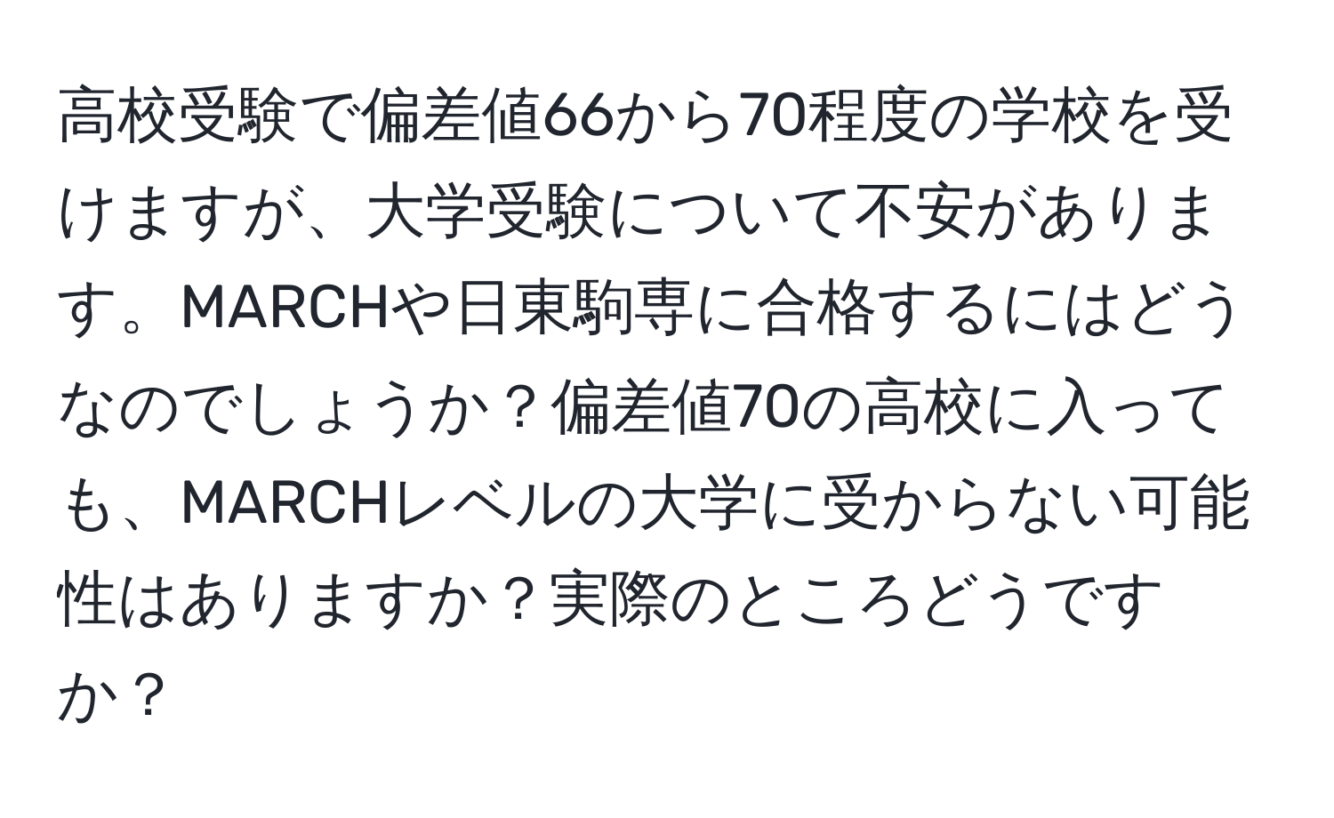 高校受験で偏差値66から70程度の学校を受けますが、大学受験について不安があります。MARCHや日東駒専に合格するにはどうなのでしょうか？偏差値70の高校に入っても、MARCHレベルの大学に受からない可能性はありますか？実際のところどうですか？