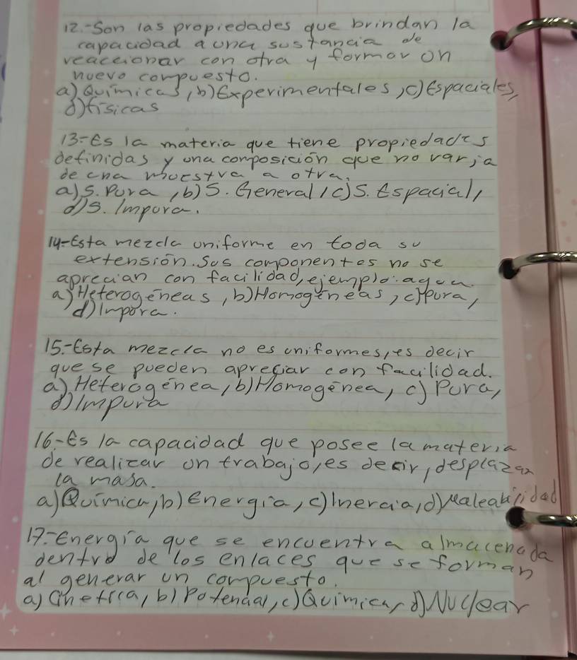 12- Son las propiedades que brindan la
capacioad aona sustancia de
veaceionar con dra y formor on
nvevo compuesto.
a)Quimicas() experimentales)c)espaciales
dfisicas
13: Es Ia materia gue tiene propiedacts
definidas y ona composicion gue no varia
de cna whorstve a o+ve.
a)s. Pura 1b)5. General 1c)S. Espacial/
d)s. Impora.
ly-Esta mezclc uniforme en toda sv
extension. Sos componentes no se
aprecian con facilidad, ejemploagon.
a) Heterogeneas, b)Honogineas, cppura,
dinpora.
15- Cota mezcla no es uniformes,es decir
goese pueden aprefiar con facilioad.
a) Heterogenea/b)Homogenea, c) Pura,
①impura
16-Ês 1a capacidad gue posee (a materia
de realizar on trabajo,es desir desplazan
la masa.
alBUimicu/b)energia, c)ineraa/dyealeabidad
B: energia gue se encuentre almacenada
dentro delos enlaces que seforman
al generar une compuesto.
a) hetr(a, b) potendal, ()QcimicndNucear