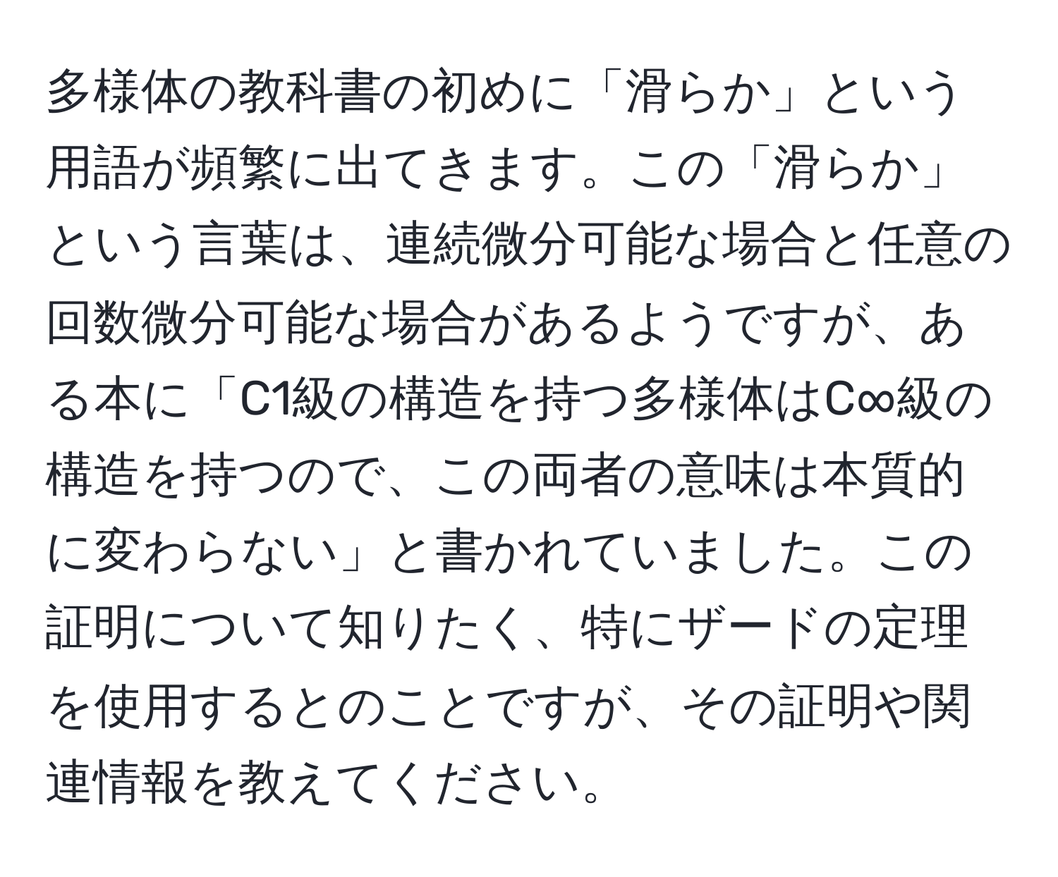 多様体の教科書の初めに「滑らか」という用語が頻繁に出てきます。この「滑らか」という言葉は、連続微分可能な場合と任意の回数微分可能な場合があるようですが、ある本に「C1級の構造を持つ多様体はC∞級の構造を持つので、この両者の意味は本質的に変わらない」と書かれていました。この証明について知りたく、特にザードの定理を使用するとのことですが、その証明や関連情報を教えてください。