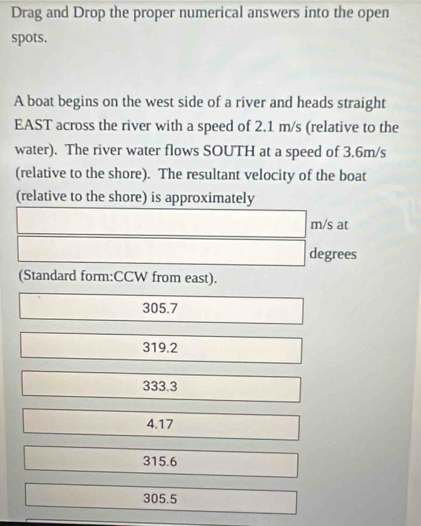 Drag and Drop the proper numerical answers into the open
spots.
A boat begins on the west side of a river and heads straight
EAST across the river with a speed of 2.1 m/s (relative to the
water). The river water flows SOUTH at a speed of 3.6m/s
(relative to the shore). The resultant velocity of the boat
(relative to the shore) is approximately
m/s at
degrees
(Standard form:CCW from east).
305.7
319.2
333.3
4.17
315.6
305.5