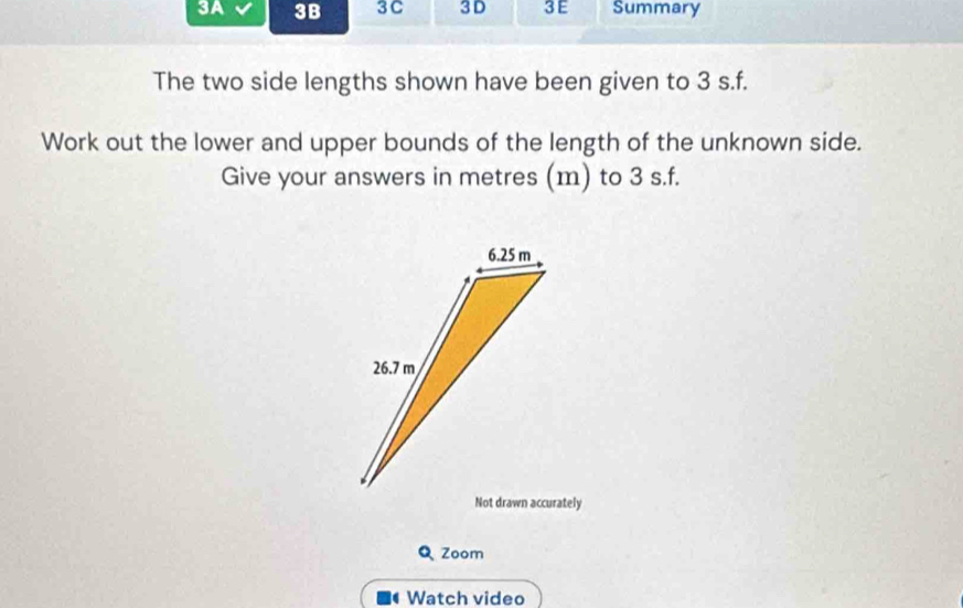 3A 3B 3C 3 D 3E Summary 
The two side lengths shown have been given to 3 s. f. 
Work out the lower and upper bounds of the length of the unknown side. 
Give your answers in metres (m) to 3 s. f. 
Not drawn accurately 
Q Zoom 
Watch video