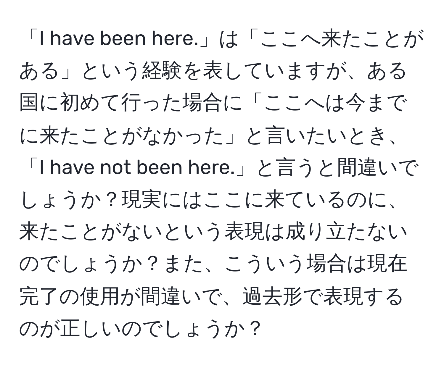 「I have been here.」は「ここへ来たことがある」という経験を表していますが、ある国に初めて行った場合に「ここへは今までに来たことがなかった」と言いたいとき、「I have not been here.」と言うと間違いでしょうか？現実にはここに来ているのに、来たことがないという表現は成り立たないのでしょうか？また、こういう場合は現在完了の使用が間違いで、過去形で表現するのが正しいのでしょうか？