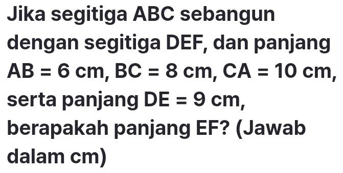 Jika segitiga ABC sebangun 
dengan segitiga DEF, dan panjang
AB=6cm, BC=8cm, CA=10cm, 
serta panjang DE=9cm, 
berapakah panjang EF? (Jawab 
dalam cm)