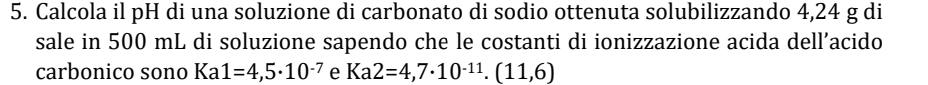 Calcola il pH di una soluzione di carbonato di sodio ottenuta solubilizzando 4,24 g di 
sale in 500 mL di soluzione sapendo che le costanti di ionizzazione acida dell’acido 
carbonico sono Ka1=4,5· 10^(-7) e Ka2=4,7· 10^(-11). (11,6)