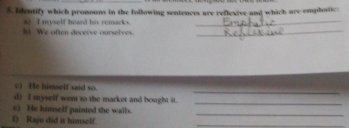 Identify which pronouns in the following sentences are reflexive and which are emphatic. 
a) I myself heard his remarks._ 
h) We often deceive ourselves._ 
_ 
c) He himself said so. 
d) I myself went to the market and bought it._ 
c) He himself painted the walls._ 
f) Raju did it himself. 
_