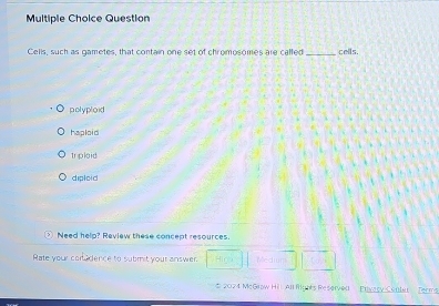 Question
Cells, such as gametes, that contain one set of chromosomes are called_ cells.
polyploid
haploid
Iploid
diploid
Need help? Review these concept resources.
Rate your coradence to submit your answer. Medim
* 2024 McGrow Hil All Ryhts Reserved Puvary Conler Terms