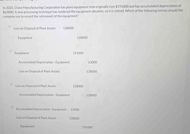 In 2025, Crane Manufacturing Corporation has plant equipment that originally cost $191000 and has accumulated depreciation of
$63000. A new processing technique has rendered the equipment obsolete, so it is retired. Which of the following entries should the
company use to record the retirement of the equipment?
Loss on Disposal of Plant Assets 128000
Equipment 128000
Equipment 191000
Accumulated Depreciation - Equipment 63000
Loss on Disposal of Plant Assets 128000
Loss on Disposal of Plant Assets 128000
Accumulated Depreciation - Equipment 128000
Accumulated Depreciation - Equipment 63000
Loss on Disposal of Plant Assets 128000
Equipment 191000