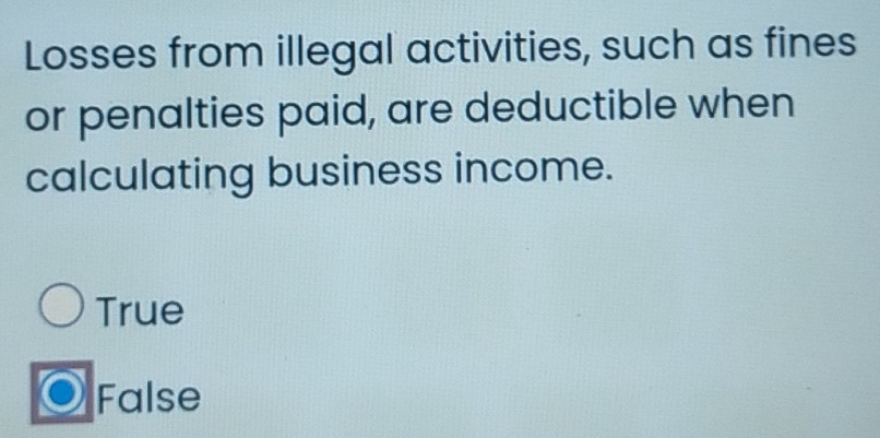 Losses from illegal activities, such as fines
or penalties paid, are deductible when
calculating business income.
True
False