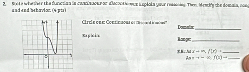 State whether the function is continuous or discontinuous. Explain your reasoning. Then, identify the domain, rang 
and end behavior. (4 pts) 
Circle one: Continuous or Discontinuous? 
Domain:_ 
Explain: 
Range:_ 
E.B.: Asxto ∈fty , f(x)to _ 
As xto -∈fty , f(x)to _