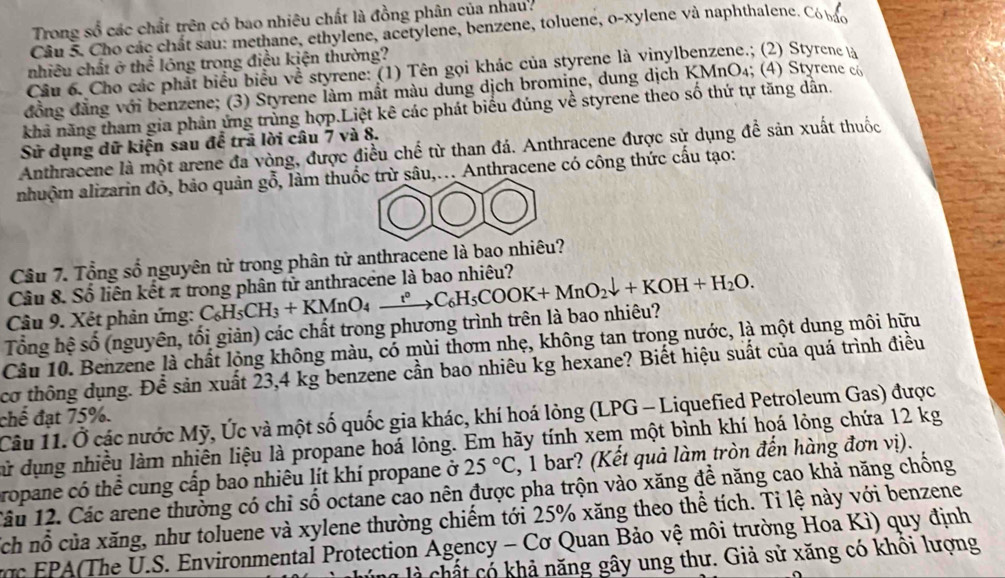 Trong số các chất trên có bao nhiêu chất là đồng phân của nhau.
Câu 5. Cho các chất sau: methane, ethylene, acetylene, benzene, toluene, o-xylene và naphthalene. Có bác
nhiều chất ở thể lóng trong điều kiện thường?
Cầu 6. Cho các phát biểu biểu về styrene: (1) Tên gọi khác của styrene là vinylbenzene.; (2) Styrene là
đồng đẳng với benzene; (3) Styrene làm mất màu dung dịch bromine, dung dịch KMnO₄; (4) Styrene có
khả năng tham gia phân ứng trùng hợp.Liệt kê các phát biểu đúng về styrene theo số thứ tự tăng dân.
Sử dụng dữ kiện sau để trã lời câu 7 và 8.
Anthracene là một arene đa vòng, được điều chế từ than đá. Anthracene được sử dụng để sản xuất thuốc
nhuộm alizarin đỏ, bảo quản gỗ, làm thuốc trừ sâu,... Anthracene có công thức cấu tạo:
Câu 7. Tổng số nguyên tử trong phân tử anthracene là bao nhiêu?
Câu 8. Số liên kết π trong phân tử anthracene là bao nhiêu?
Tổng hệ số (nguyên, tối giản) các chất trong phương trình trên là bao nhiêu? C_6H_5CH_3+KMnO_4xrightarrow t°C_6H_5COOK+MnO_2downarrow +KOH+H_2O.
Câu 9. Xét phản ứng:
Câu 10. Benzene là chất lộng không màu, có mùi thơm nhẹ, không tan trong nước, là một dung môi hữu
cơ thông dụng. Để sản xuất 23,4 kg benzene cần bao nhiêu kg hexane? Biết hiệu suất của quá trình điều
chế đạt 75%. Câu 11. Ở các nước Mỹ, Úc và một số quốc gia khác, khí hoá lỏng (LPG - Liquefied Petroleum Gas) được
cử dụng nhiều làm nhiên liệu là propane hoá lỏng. Em hãy tính xem một bình khí họá lỏng chứa 12 kg
ropane có thể cung cấp bao nhiêu lít khí propane ở 25°C , 1 bar? (Kết quả làm tròn đến hàng đơn vị).
1âu 12. Các arene thường có chỉ số octane cao nên được pha trộn vào xăng để năng cao khả năng chồng
sch nỗ của xăng, như toluene và xylene thường chiếm tới 25% xăng theo thể tích. Tỉ lệ này với benzene
ợc  EPA(The U.S. Environmental Protection Agency - Cơ Quan Bảo vệ môi trường Hoa Kì) quy định
h ó   hả năng gây ung thư. Giả sử xăng có khôi lượng