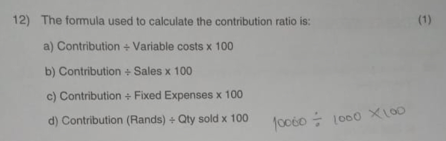 The formula used to calculate the contribution ratio is: (1)
a) Contribution ÷ Variable costs * 100
b) Contribution ÷ Sales * 100
c) Contribution ÷ Fixed Expenses * 100
d) Contribution (Rands) / Qty sold * 100