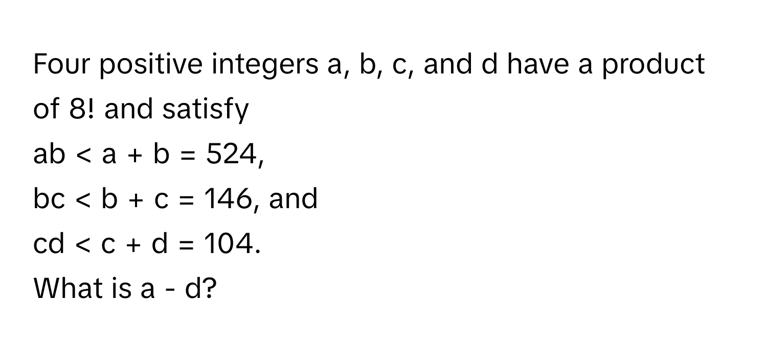 Four positive integers a, b, c, and d have a product of 8! and satisfy 
ab < a + b = 524, 
bc < b + c = 146, and 
cd < c + d = 104. 
What is a - d?