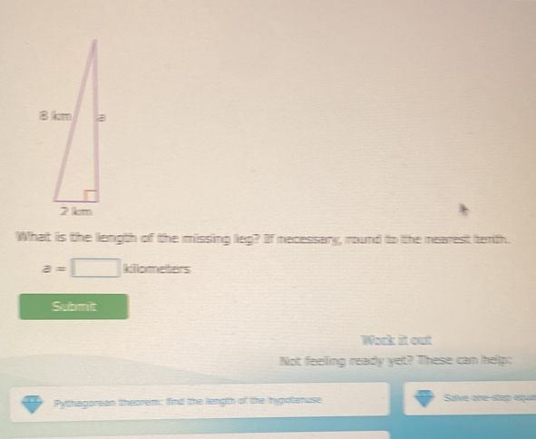 What is the liength of the missing leg? If necessary, round to the nearest terth.
a=□ kiometers
Submit 
Wark it out 
Not feeling ready yet? These can help: 
Pythagorean theorem; (find the liength of the hypotenuse Solve are stap aque