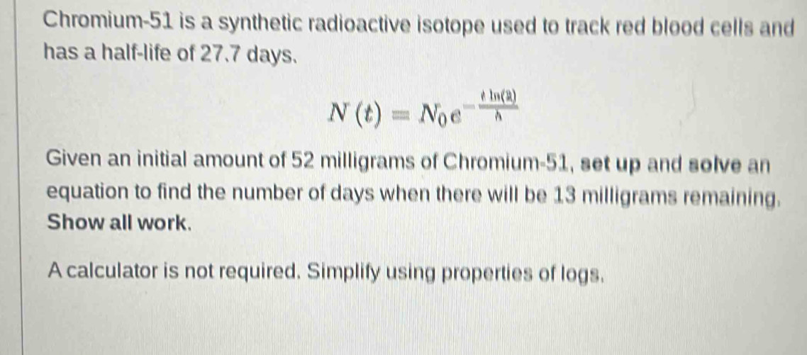 Chromium- 51 is a synthetic radioactive isotope used to track red blood cells and 
has a half-life of 27.7 days.
N(t)=N_0e^(-frac tln (2))h
Given an initial amount of 52 milligrams of Chromium- 51, set up and solve an 
equation to find the number of days when there will be 13 milligrams remaining. 
Show all work. 
A calculator is not required. Simplify using properties of logs.