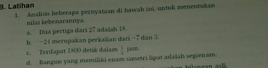 Latihan 
1. Analisis beberapa pernyataan di bawah ini, untuk menentukan 
nilai kebenarannya. 
a. Dua pertiga dari 27 adalah 18
b. -24 merupakan perkalian dari -7 dan 3. 
c. Terdapat 1800 detik dalam  1/2  jam. 
d. Bangun yang memiliki enam simetri lipat adalah segienam. 
bilangan asli.