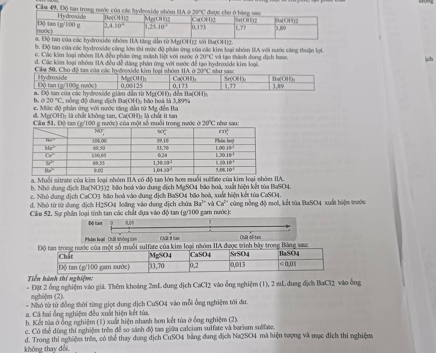 lượng
Câu 49. Độ tan trong nước của các h
]
tăng dần từ Mg(OH)2 tới Ba(OH)2.
b. Độ tan của các hydroxide càng lớn thì mức độ phản ứng của các kim loại nhóm IIA với nước cảng thuận lợi.
c. Các kim loại nhóm IIA đều phản ứng mãnh liệt với nước ở 20°C và tạo thành dung dịch base.
d. Các kim loại nhóm IIA đều đễ dàng phản ứng với nước để tạo hydroxide kim loại. jch
Câu 50. Cho độ tan của các hydroxide IIA ở 20°C
a. Độ tan của các hydroxide giảm dần từ Mg(OH) 2 để Ba(OH)_2
b. ở 20°C 7, nồng độ dung dịch Ba(OH)₂ bão hoà là 3,89%
c. Mức độ phản ứng với nước tăng dần từ Mg đến Ba
d. Mg(OH) 2 là chất không tan, Ca(OH)_2 là chất ít tan
Câu 51. Độ tan (g/100 g nước) của một số muối trong nước ở 20°C như sau:
a. Muối nitrate của kim loại nhóm IIA có độ tan lớn hơn muối sulfate của kim loại nhóm IIA.
b. Nhỏ dung dịch Ba(NO3)2 bão hoà vào dung dịch MgSO4 bão hoà, xuất hiện kết tủa BaSO4.
c. Nhỏ dung dịch CaCO3 bão hoà vào dung dịch BaSO4 bão hoà, xuất hiện kết tủa CaSO4.
d. Nhỏ từ từ dung dịch H2SO4 loãng vào dung dịch chứa Ba^(2+) và Ca^(2+) cùng nồng độ mol, kết tủa BaSO4 xuất hiện trước
Câu 52. Sự phân loại tính tan các chất dựa vào độ tan (g/100 gam nước):
Độ tan 0 0,01 1
Phân loại Chất không tan Chất ít tan Chất dẻ tan
Độ tan trong nước của một số muối sulfate của kim loại nhóm IIA được trình bày trong Bảng sau:
Chất MgSO4 CaSO4 SrSO4 Ba SO4
Độ tan (g/100 gam nước) 33,70 0,2 0,013 <0,01
Tiến hành thí nghiệm:
- Đặt 2 ống nghiệm vào giá. Thêm khoảng 2mL dung dịch CaCl2 vào ống nghiệm (1), 2 mL dung dịch BaCl2 vào ống
nghiệm (2).
- Nhỏ từ từ đồng thời từng giọt dung dịch CuSO4 vào mỗi ống nghiệm tới dư.
a. Cả hai ống nghiệm đều xuất hiện kết tủa.
b. Kết tủa ở ống nghiệm (1) xuất hiện nhanh hơn kết tủa ở ống nghiệm (2).
c. Có thể dùng thí nghiệm trên để so sánh độ tan giữa calcium sulfate và barium sulfate.
d. Trong thí nghiệm trên, có thể thay dung dịch CuSO4 bằng dung dịch Na2SO4 mà hiện tượng và mục đích thí nghiệm
không thay đổi.