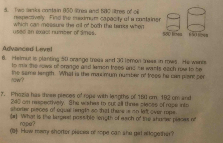 Two tanks contain 850 litres and 680 litres of oil 
respectively. Find the maximum capacity of a container 
which can measure the oil of both the tanks when 
used an exact number of times. 680 litres
Advanced Level 
6. Helmut is planting 50 orange trees and 30 lemon trees in rows. He wants 
to mix the rows of orange and lemon trees and he wants each row to be 
the same length. What is the maximum number of trees he can plant per 
row? 
7. Phozia has three pieces of rope with lengths of 160 cm, 192 cm and
240 cm respectively. She wishes to cut all three pieces of rope into 
shorter pieces of equal length so that there is no left over rope. 
(a) What is the largest possible length of each of the shorter pieces of 
rope? 
(b) How many shorter pieces of rope can she get altogether?