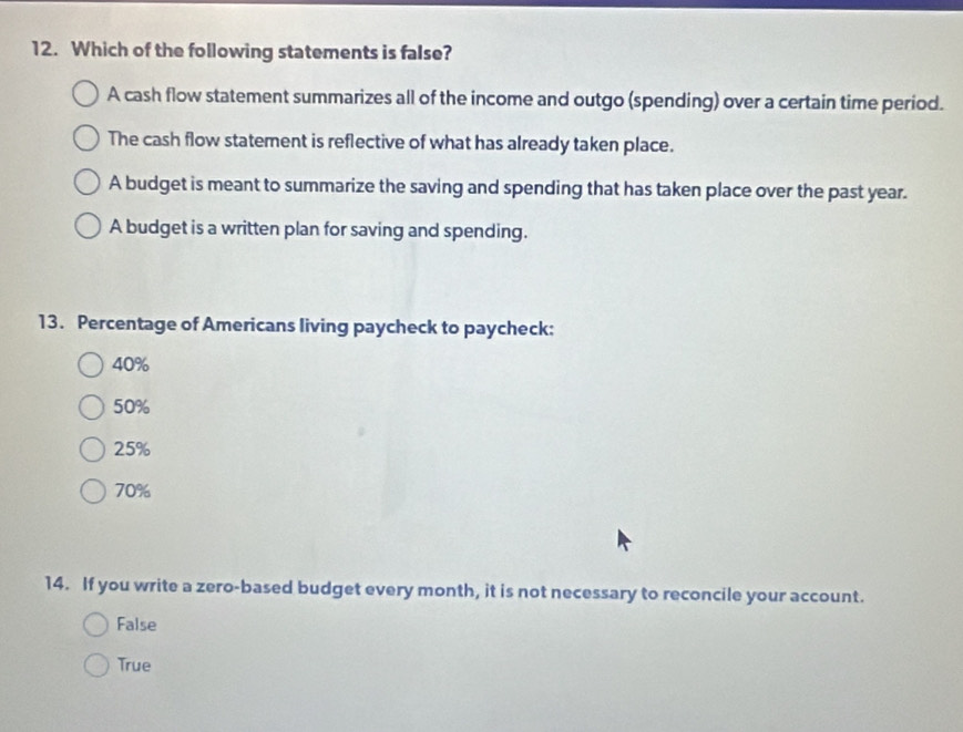 Which of the following statements is false?
A cash flow statement summarizes all of the income and outgo (spending) over a certain time period.
The cash flow statement is reflective of what has already taken place.
A budget is meant to summarize the saving and spending that has taken place over the past year.
A budget is a written plan for saving and spending.
13. Percentage of Americans living paycheck to paycheck:
40%
50%
25%
70%
14. If you write a zero-based budget every month, it is not necessary to reconcile your account.
False
True