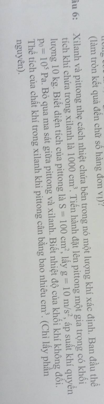 (làm tròn kết quả đến chữ số hàng đơn vị). 
ầu 6: Xilanh và pittong nhẹ cách nhiệt chứa bên trong nó một lượng khí xác định. Ban đầu thể 
tích khí chứa trong xilanh là 1000cm^3. Tiến hành đặt lên pittong một gia trọng có khối 
lượng 10 kg. Biết diện tích của pittong là S=100cm^2 , lầy g=10m/s^2 , áp suất khí quyền
p_0=10^5Pa. Bỏ qua ma sát giữa pittong và xilanh. Biết nhiệt độ của khối khí không đổi. 
Thể tích của chất khí trong xilanh khi pittong cân bằng bao nhiêu cm^3. (Chỉ lấy phần 
nguyên).
