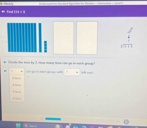 i-Ready Understand the Standard Algorithm for Division — Instruction — Level F
Find 114/ 2
beginarrayr 4 7 hline 1114endarray
● Divide the tens by 2. How many tens can go in each group?
41 ? can go in each group, with ? left over.
3 tens
4 tens
5 tens
6 tens
Search